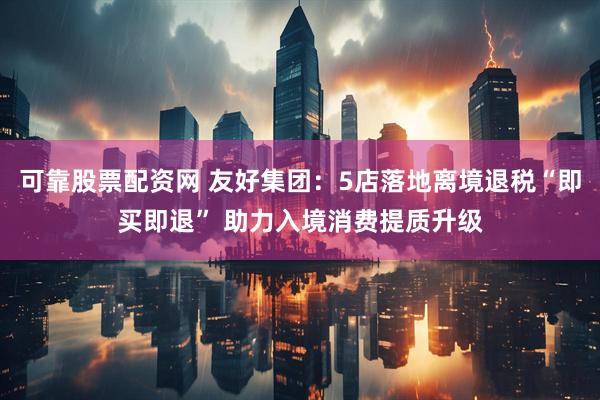 可靠股票配资网 友好集团：5店落地离境退税“即买即退” 助力入境消费提质升级
