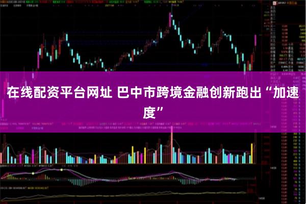 在线配资平台网址 巴中市跨境金融创新跑出“加速度”