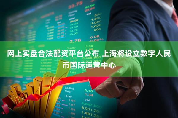 网上实盘合法配资平台公布 上海将设立数字人民币国际运营中心