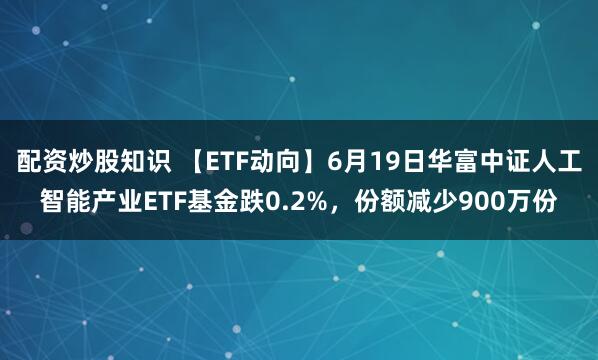 配资炒股知识 【ETF动向】6月19日华富中证人工智能产业ETF基金跌0.2%，份额减少900万份
