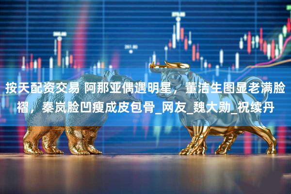 按天配资交易 阿那亚偶遇明星，董洁生图显老满脸褶，秦岚脸凹瘦成皮包骨_网友_魏大勋_祝续丹