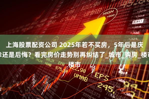 上海股票配资公司 2025年若不买房，5年后是庆幸还是后悔？看完房价走势别再纠结了_城市_购房_楼市