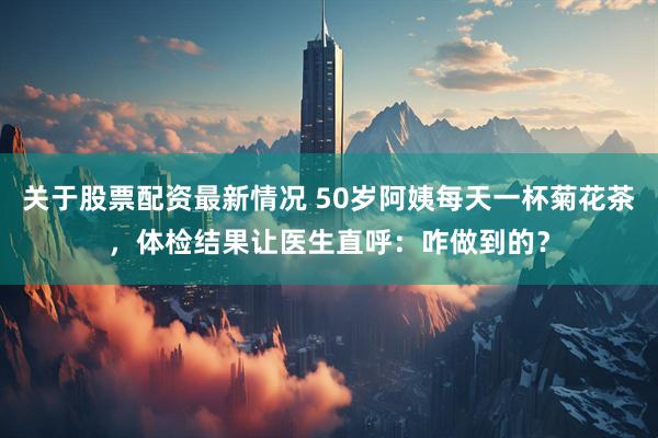 关于股票配资最新情况 50岁阿姨每天一杯菊花茶，体检结果让医生直呼：咋做到的？