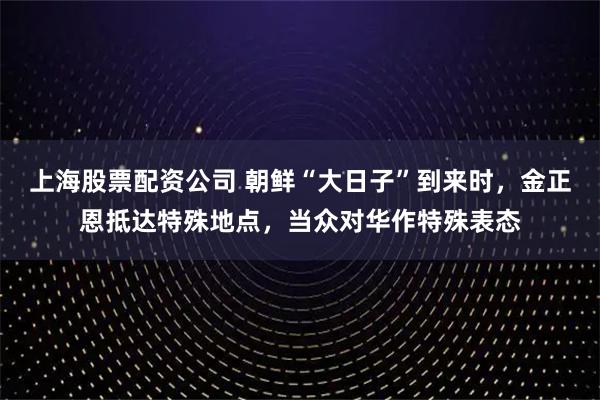 上海股票配资公司 朝鲜“大日子”到来时,金正恩抵达特殊地点,当众对华作特殊表态