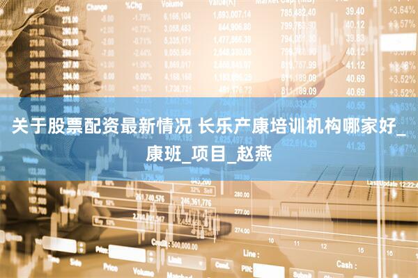 关于股票配资最新情况 长乐产康培训机构哪家好_康班_项目_赵燕