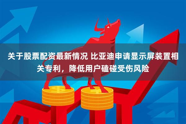 关于股票配资最新情况 比亚迪申请显示屏装置相关专利,降低用户磕碰受伤风险