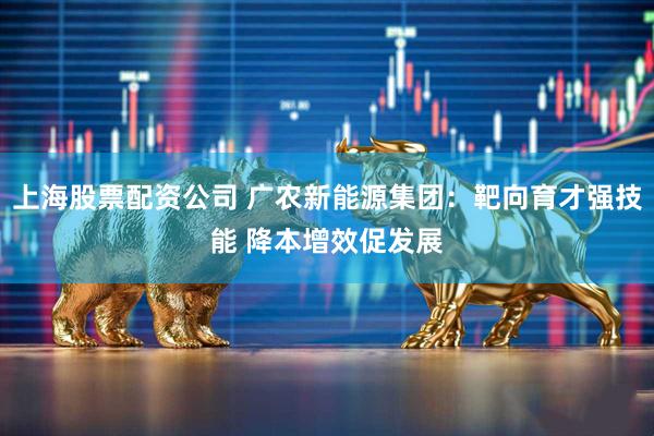 上海股票配资公司 广农新能源集团：靶向育才强技能 降本增效促发展