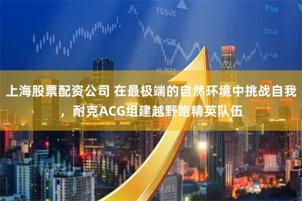 上海股票配资公司 在最极端的自然环境中挑战自我，耐克ACG组建越野跑精英队伍