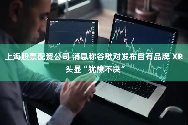 上海股票配资公司 消息称谷歌对发布自有品牌 XR 头显“犹豫不决”