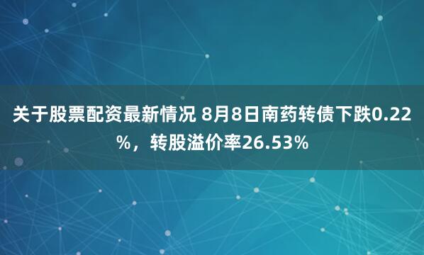 关于股票配资最新情况 8月8日南药转债下跌0.22%，转股溢价率26.53%