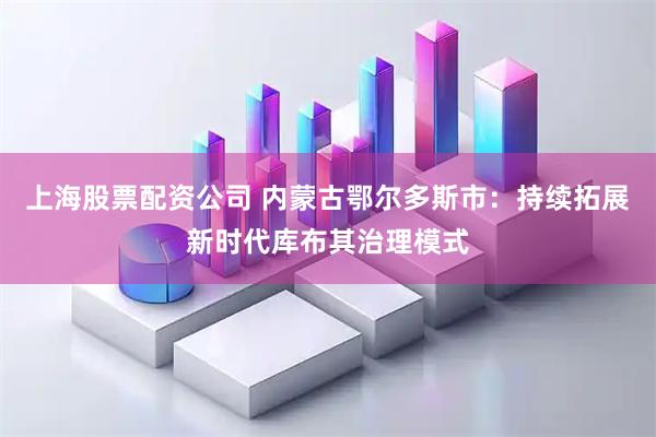 上海股票配资公司 内蒙古鄂尔多斯市：持续拓展新时代库布其治理模式