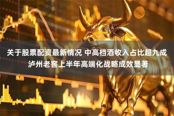 关于股票配资最新情况 中高档酒收入占比超九成 泸州老窖上半年高端化战略成效显著