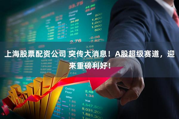 上海股票配资公司 突传大消息！A股超级赛道，迎来重磅利好！