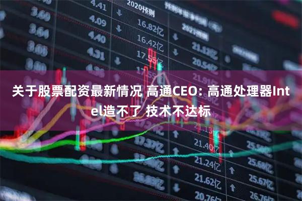 关于股票配资最新情况 高通CEO: 高通处理器Intel造不了 技术不达标