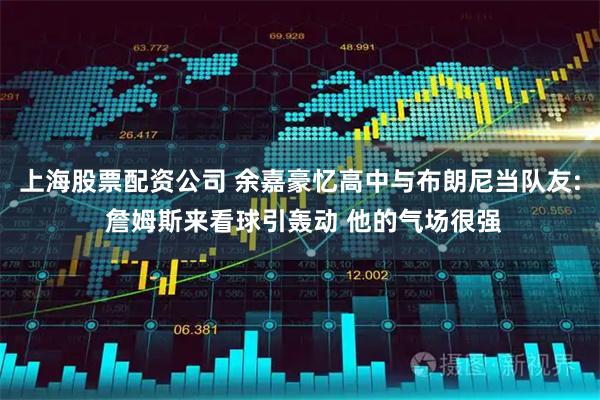 上海股票配资公司 余嘉豪忆高中与布朗尼当队友: 詹姆斯来看球引轰动 他的气场很强