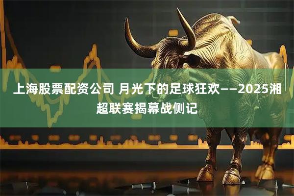 上海股票配资公司 月光下的足球狂欢——2025湘超联赛揭幕战侧记