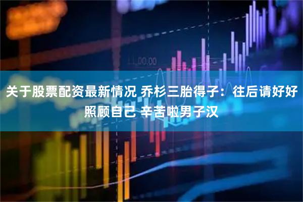 关于股票配资最新情况 乔杉三胎得子：往后请好好照顾自己 辛苦啦男子汉
