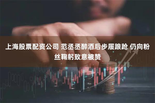 上海股票配资公司 范丞丞醉酒后步履踉跄 仍向粉丝鞠躬致意被赞