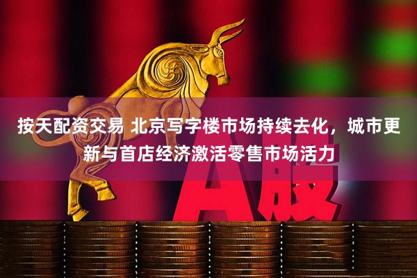 按天配资交易 北京写字楼市场持续去化，城市更新与首店经济激活零售市场活力