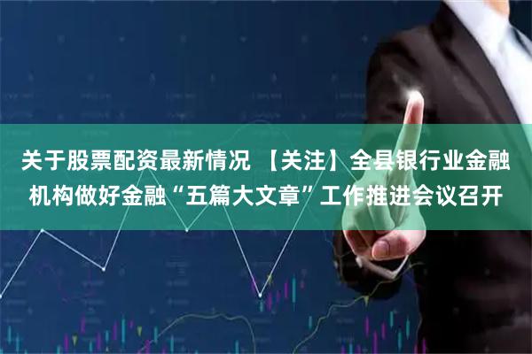 关于股票配资最新情况 【关注】全县银行业金融机构做好金融“五篇大文章”工作推进会议召开