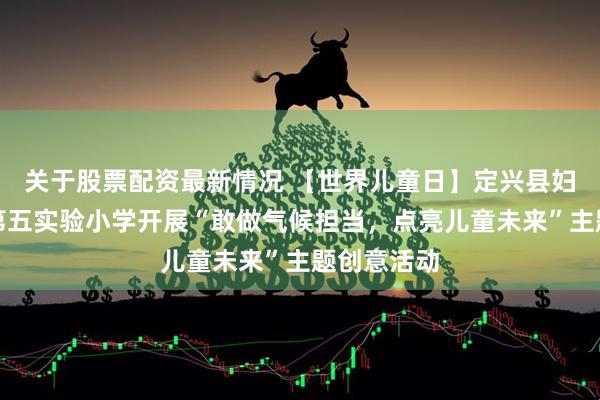 关于股票配资最新情况 【世界儿童日】定兴县妇联携手县第五实验小学开展“敢做气候担当,点亮儿童未来”主题创意活动