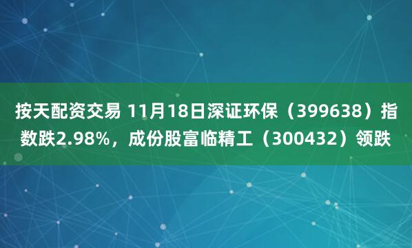 按天配资交易 11月18日深证环保（399638）指数跌2.98%，成份股富临精工（300432）领跌