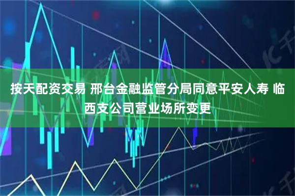 按天配资交易 邢台金融监管分局同意平安人寿 临西支公司营业场所变更