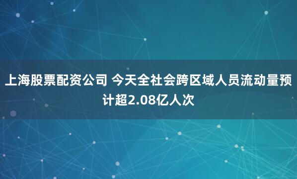 上海股票配资公司 今天全社会跨区域人员流动量预计超2.08亿人次