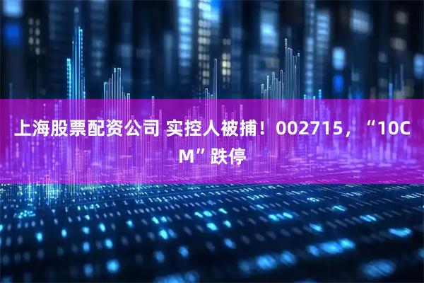 上海股票配资公司 实控人被捕！002715，“10CM”跌停