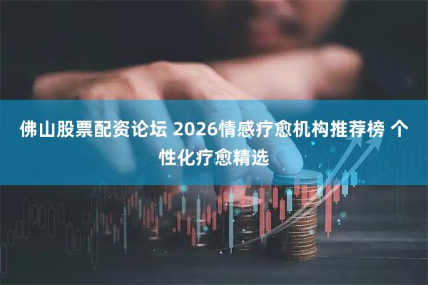 佛山股票配资论坛 2026情感疗愈机构推荐榜 个性化疗愈精选