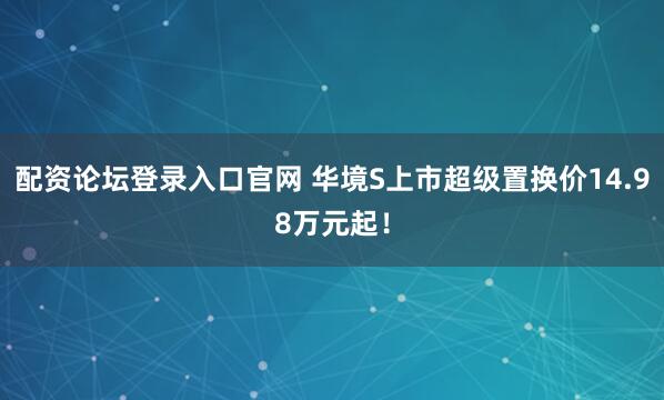 配资论坛登录入口官网 华境S上市超级置换价14.98万元起！