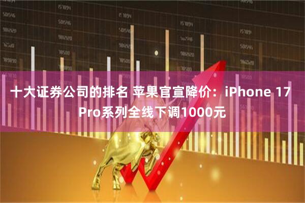十大证券公司的排名 苹果官宣降价：iPhone 17 Pro系列全线下调1000元