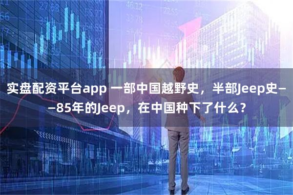 实盘配资平台app 一部中国越野史，半部Jeep史——85年的Jeep，在中国种下了什么？