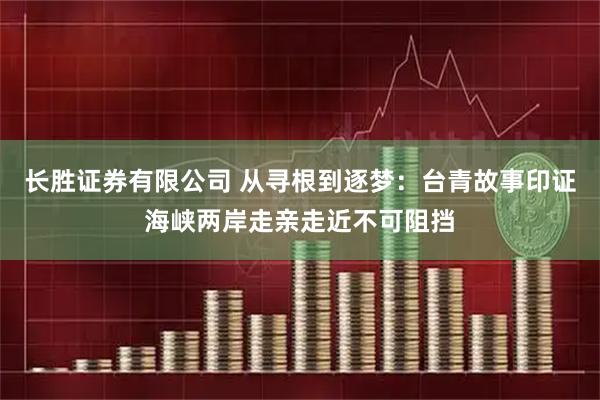 长胜证券有限公司 从寻根到逐梦：台青故事印证海峡两岸走亲走近不可阻挡