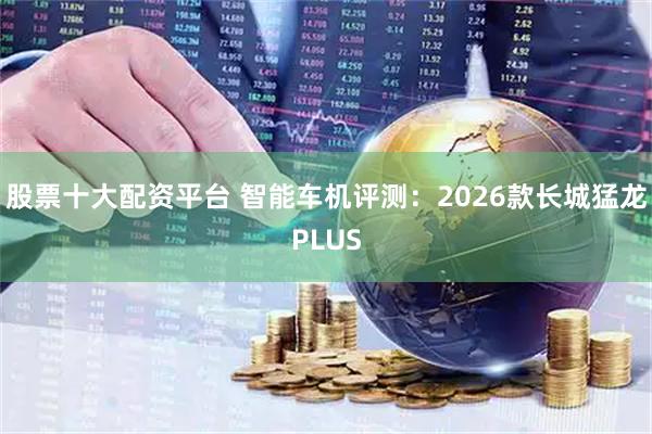 股票十大配资平台 智能车机评测：2026款长城猛龙PLUS